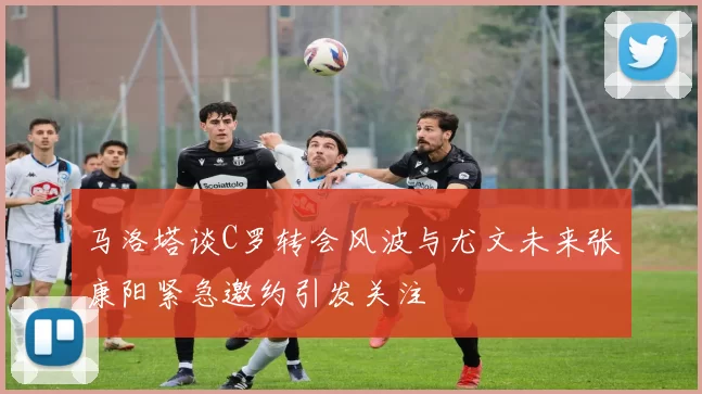 马洛塔谈C罗转会风波与尤文未来张康阳紧急邀约引发关注