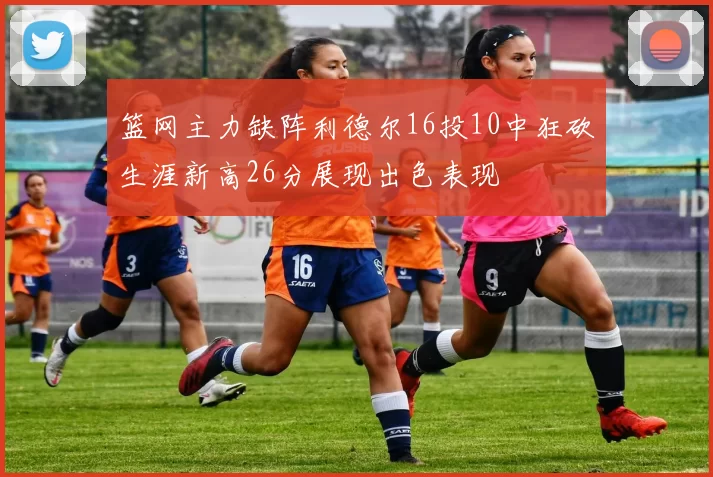 篮网主力缺阵利德尔16投10中狂砍生涯新高26分展现出色表现