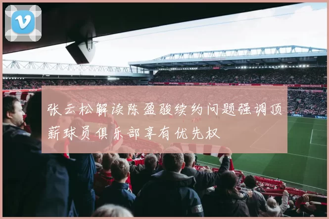 张云松解读陈盈骏续约问题强调顶薪球员俱乐部享有优先权