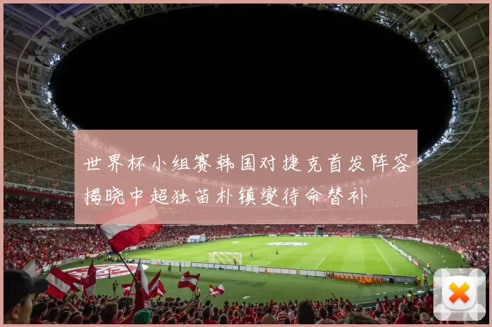 世界杯小组赛韩国对捷克首发阵容揭晓中超独苗朴镇燮待命替补