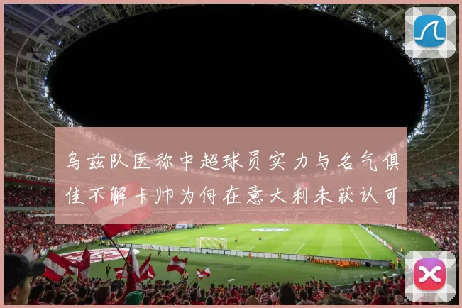 乌兹队医称中超球员实力与名气俱佳不解卡帅为何在意大利未获认可