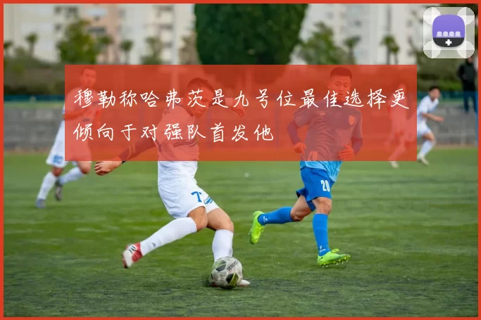 穆勒称哈弗茨是九号位最佳选择更倾向于对强队首发他