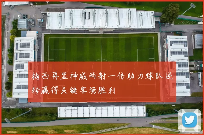 梅西再显神威两射一传助力球队逆转赢得关键客场胜利