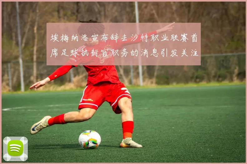 埃梅纳洛宣布辞去沙特职业联赛首席足球执行官职务的消息引发关注