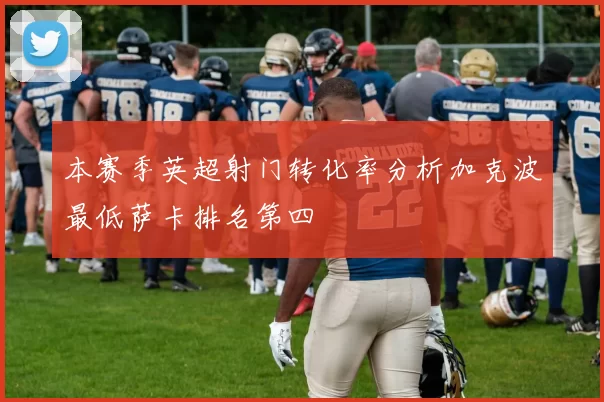 本赛季英超射门转化率分析加克波最低萨卡排名第四