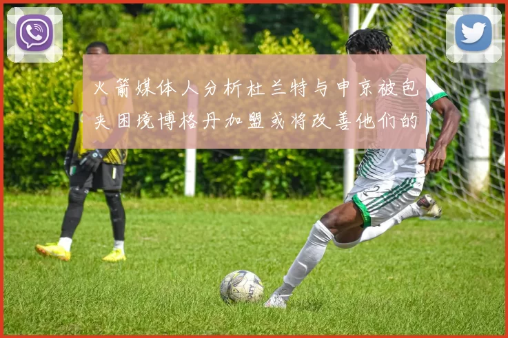 火箭媒体人分析杜兰特与申京被包夹困境博格丹加盟或将改善他们的进攻空间