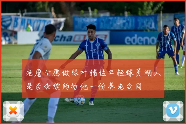 老詹甘愿做绿叶辅佐年轻球员湖人是否会续约给他一份养老合同
