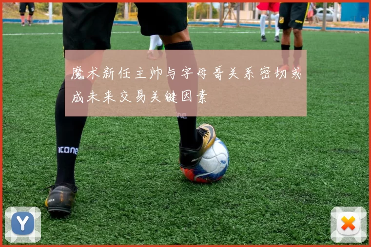 魔术新任主帅与字母哥关系密切或成未来交易关键因素