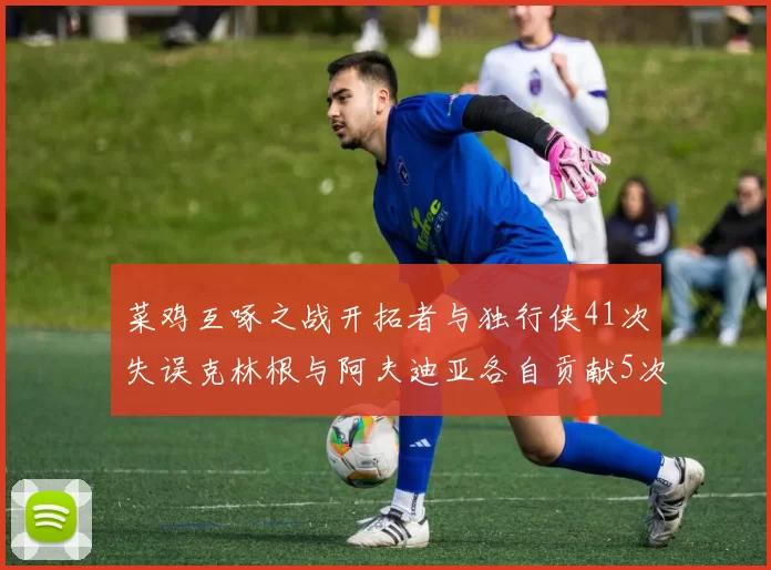 菜鸡互啄之战开拓者与独行侠41次失误克林根与阿夫迪亚各自贡献5次失误