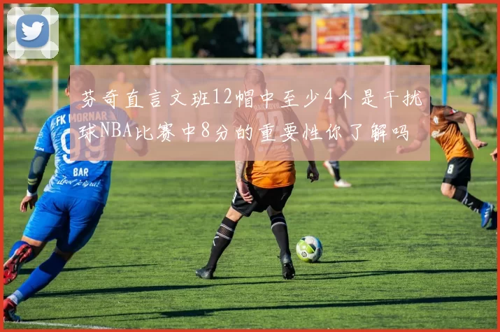 芬奇直言文班12帽中至少4个是干扰球NBA比赛中8分的重要性你了解吗