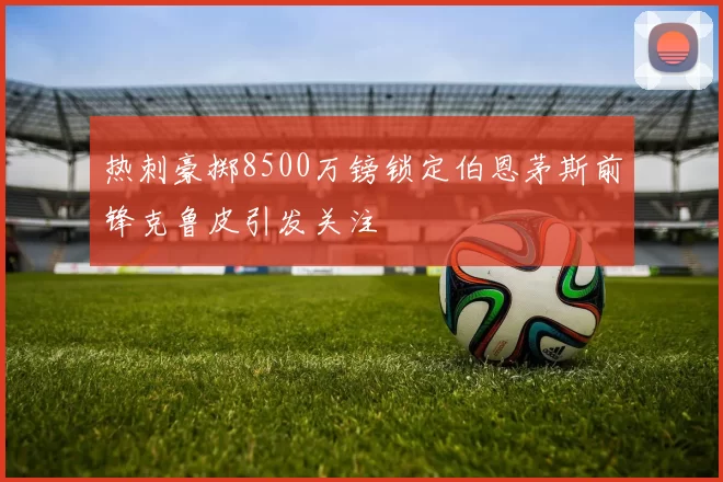热刺豪掷8500万镑锁定伯恩茅斯前锋克鲁皮引发关注