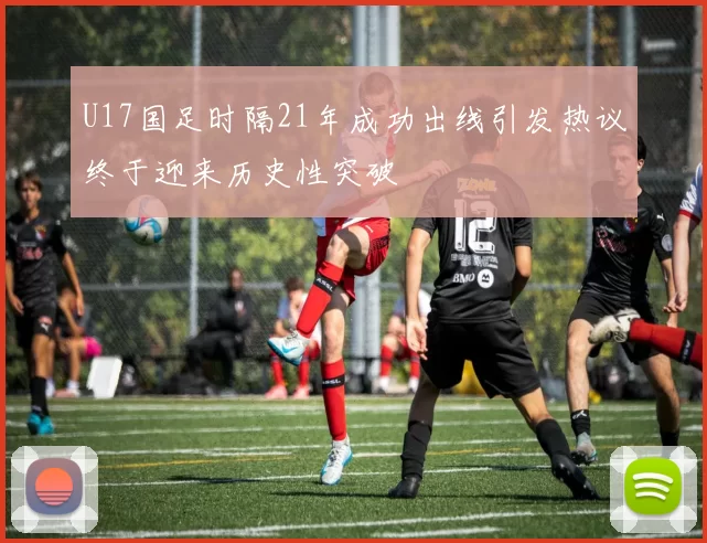 U17国足时隔21年成功出线引发热议终于迎来历史性突破