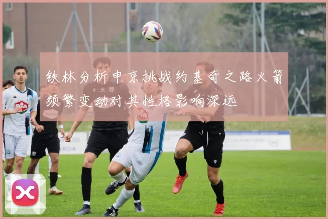 铁林分析申京挑战约基奇之路火箭频繁变动对其性格影响深远