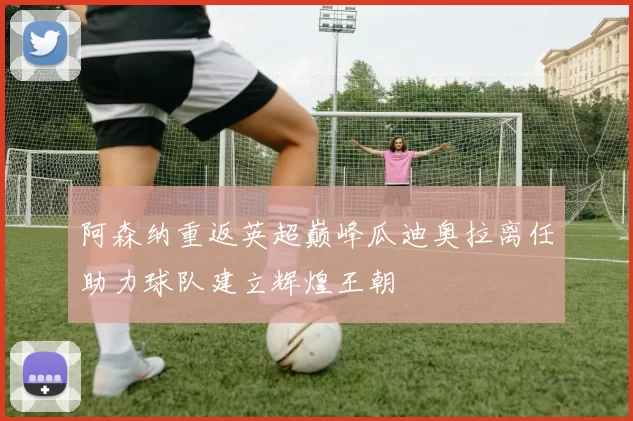 阿森纳重返英超巅峰瓜迪奥拉离任助力球队建立辉煌王朝