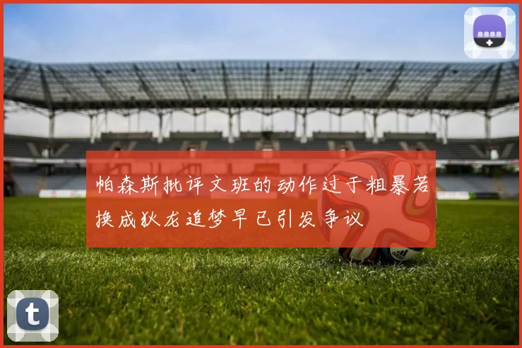 帕森斯批评文班的动作过于粗暴若换成狄龙追梦早已引发争议