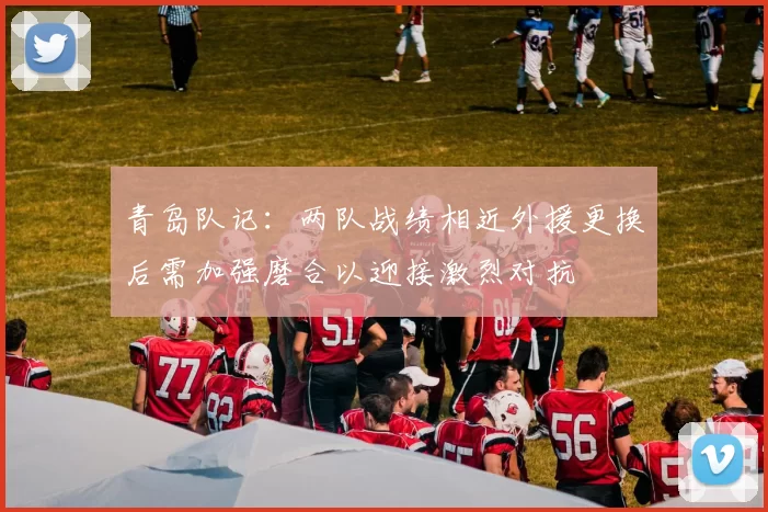青岛队记：两队战绩相近外援更换后需加强磨合以迎接激烈对抗