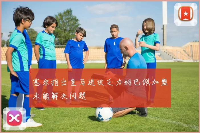 塞尔指出皇马进攻乏力姆巴佩加盟未能解决问题