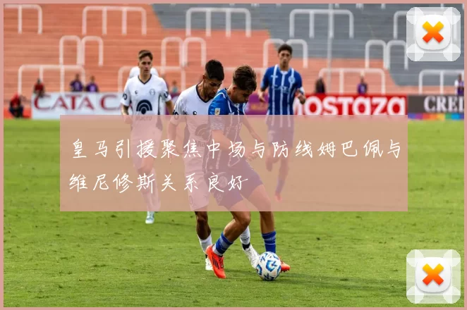 皇马引援聚焦中场与防线姆巴佩与维尼修斯关系良好