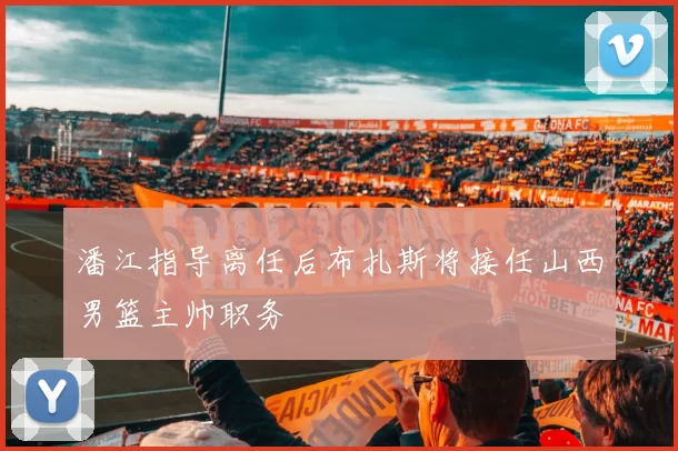 潘江指导离任后布扎斯将接任山西男篮主帅职务