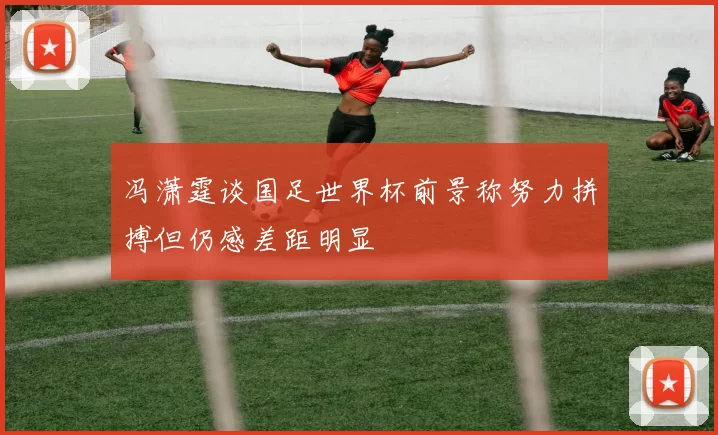 冯潇霆谈国足世界杯前景称努力拼搏但仍感差距明显
