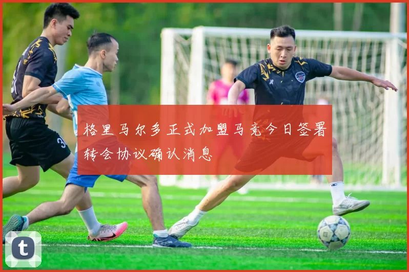 格里马尔多正式加盟马竞今日签署转会协议确认消息