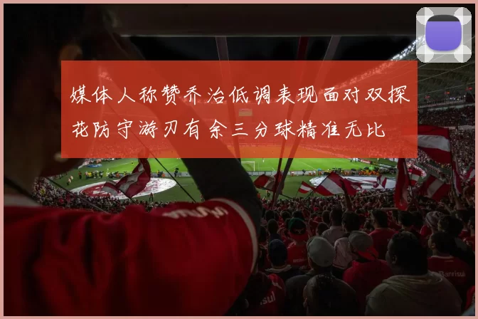 媒体人称赞乔治低调表现面对双探花防守游刃有余三分球精准无比
