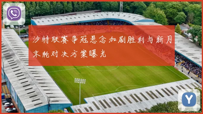 沙特联赛争冠悬念加剧胜利与新月末轮对决方案曝光