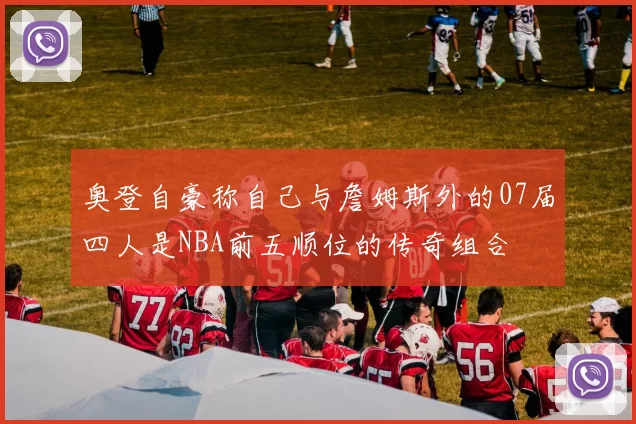 奥登自豪称自己与詹姆斯外的07届四人是NBA前五顺位的传奇组合